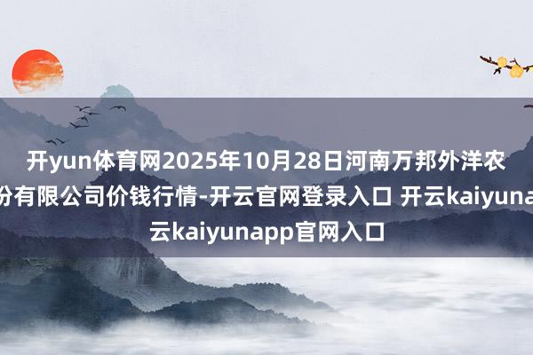 开yun体育网2025年10月28日河南万邦外洋农产物物流股份有限公司价钱行情-开云官网登录入口 开云kaiyunapp官网入口